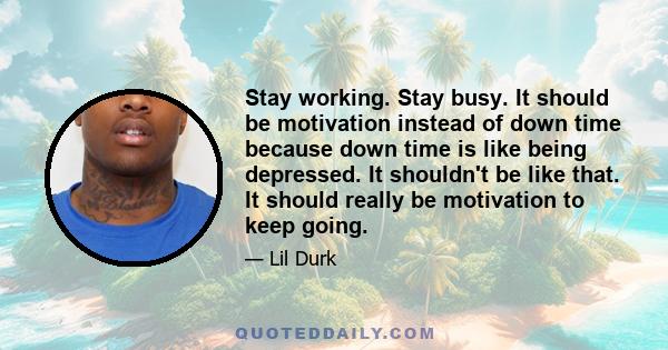 Stay working. Stay busy. It should be motivation instead of down time because down time is like being depressed. It shouldn't be like that. It should really be motivation to keep going.