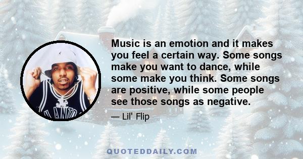 Music is an emotion and it makes you feel a certain way. Some songs make you want to dance, while some make you think. Some songs are positive, while some people see those songs as negative.