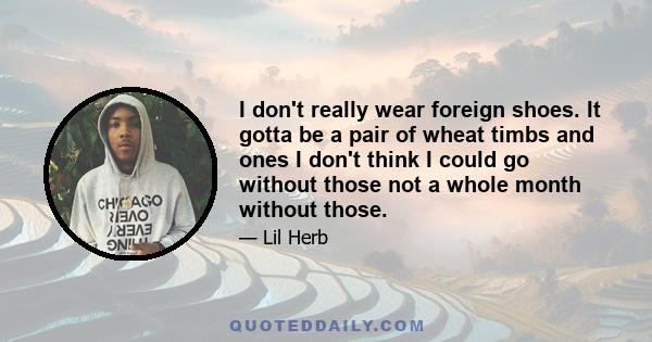 I don't really wear foreign shoes. It gotta be a pair of wheat timbs and ones I don't think I could go without those not a whole month without those.