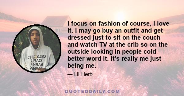 I focus on fashion of course, I love it. I may go buy an outfit and get dressed just to sit on the couch and watch TV at the crib so on the outside looking in people cold better word it. It's really me just being me.