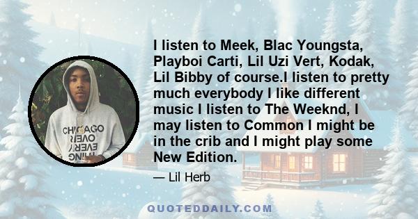 I listen to Meek, Blac Youngsta, Playboi Carti, Lil Uzi Vert, Kodak, Lil Bibby of course.I listen to pretty much everybody I like different music I listen to The Weeknd, I may listen to Common I might be in the crib and 