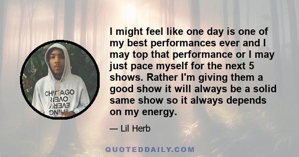 I might feel like one day is one of my best performances ever and I may top that performance or I may just pace myself for the next 5 shows. Rather I'm giving them a good show it will always be a solid same show so it