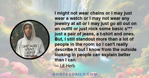 I might not wear chains or I may just wear a watch or I may not wear any jewelry at all or I may just go all out on an outfit or just rock some basic s*** just a pair of jeans, a t-shirt and ones. But, I still standout