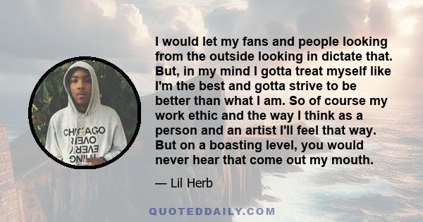 I would let my fans and people looking from the outside looking in dictate that. But, in my mind I gotta treat myself like I'm the best and gotta strive to be better than what I am. So of course my work ethic and the