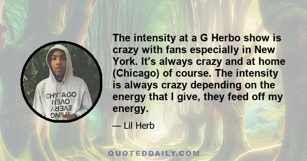 The intensity at a G Herbo show is crazy with fans especially in New York. It's always crazy and at home (Chicago) of course. The intensity is always crazy depending on the energy that I give, they feed off my energy.