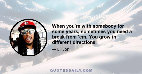 When you're with somebody for some years, sometimes you need a break from 'em. You grow in different directions.