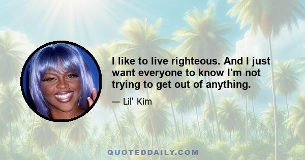 I like to live righteous. And I just want everyone to know I'm not trying to get out of anything.