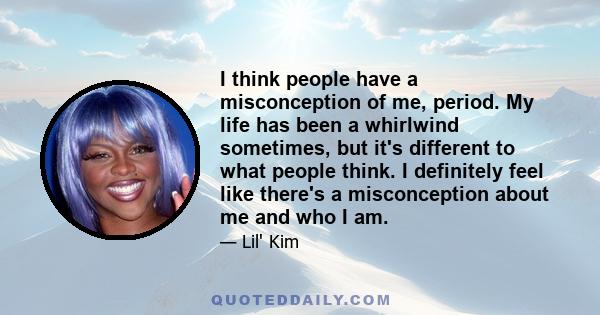 I think people have a misconception of me, period. My life has been a whirlwind sometimes, but it's different to what people think. I definitely feel like there's a misconception about me and who I am.