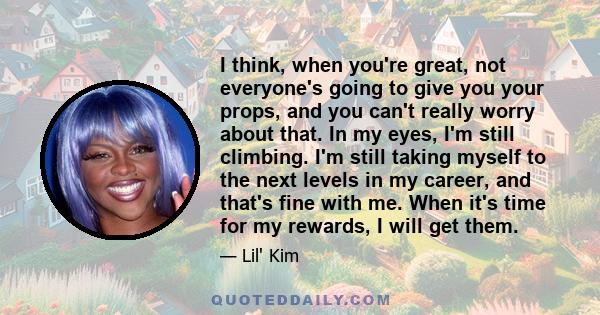 I think, when you're great, not everyone's going to give you your props, and you can't really worry about that. In my eyes, I'm still climbing. I'm still taking myself to the next levels in my career, and that's fine