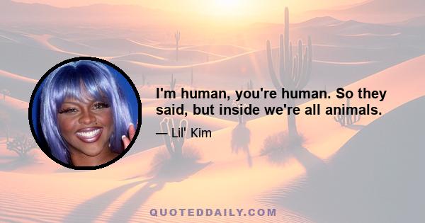 I'm human, you're human. So they said, but inside we're all animals.