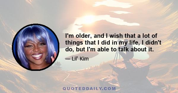 I'm older, and I wish that a lot of things that I did in my life, I didn't do, but I'm able to talk about it.