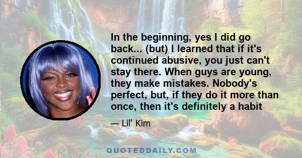 In the beginning, yes I did go back... (but) I learned that if it's continued abusive, you just can't stay there. When guys are young, they make mistakes. Nobody's perfect, but, if they do it more than once, then it's