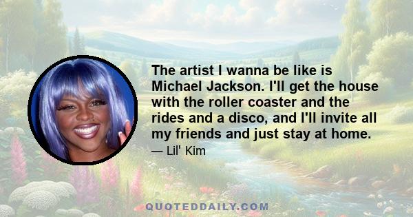 The artist I wanna be like is Michael Jackson. I'll get the house with the roller coaster and the rides and a disco, and I'll invite all my friends and just stay at home.