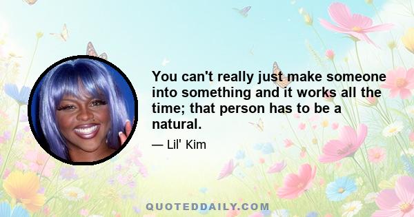 You can't really just make someone into something and it works all the time; that person has to be a natural.