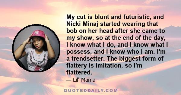 My cut is blunt and futuristic, and Nicki Minaj started wearing that bob on her head after she came to my show, so at the end of the day, I know what I do, and I know what I possess, and I know who I am. I'm a