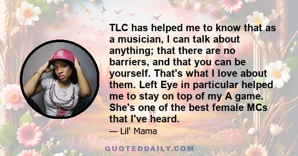 TLC has helped me to know that as a musician, I can talk about anything; that there are no barriers, and that you can be yourself. That's what I love about them. Left Eye in particular helped me to stay on top of my A