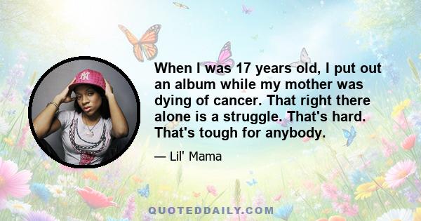 When I was 17 years old, I put out an album while my mother was dying of cancer. That right there alone is a struggle. That's hard. That's tough for anybody.