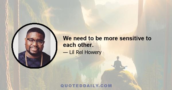 We need to be more sensitive to each other.