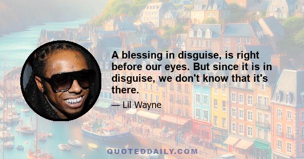 A blessing in disguise, is right before our eyes. But since it is in disguise, we don't know that it's there.