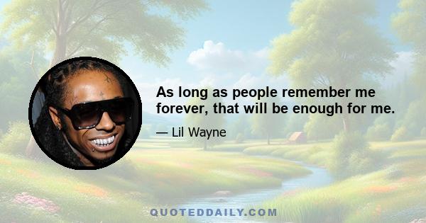 As long as people remember me forever, that will be enough for me.