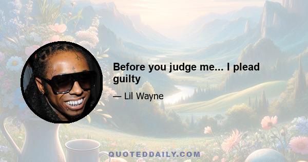 Before you judge me... I plead guilty