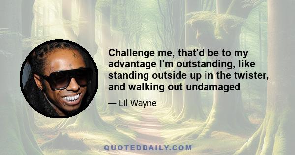 Challenge me, that'd be to my advantage I'm outstanding, like standing outside up in the twister, and walking out undamaged