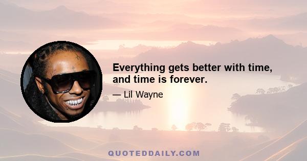 Everything gets better with time, and time is forever.