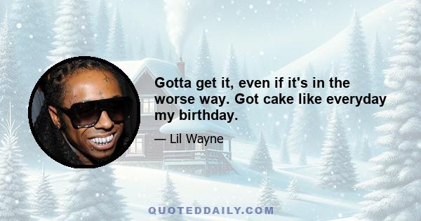 Gotta get it, even if it's in the worse way. Got cake like everyday my birthday.