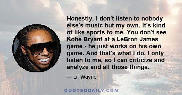 Honestly, I don't listen to nobody else's music but my own. It's kind of like sports to me. You don't see Kobe Bryant at a LeBron James game - he just works on his own game. And that's what I do. I only listen to me, so 