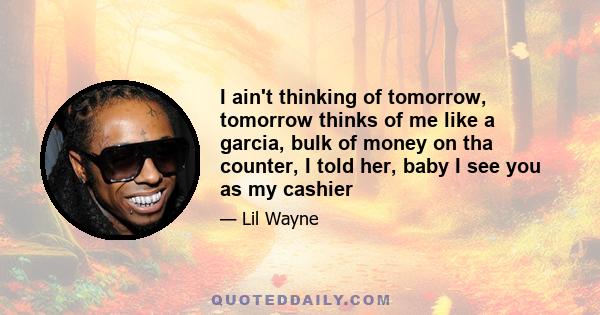 I ain't thinking of tomorrow, tomorrow thinks of me like a garcia, bulk of money on tha counter, I told her, baby I see you as my cashier