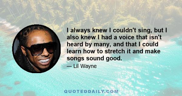 I always knew I couldn't sing, but I also knew I had a voice that isn't heard by many, and that I could learn how to stretch it and make songs sound good.