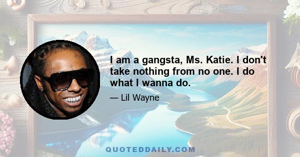 I am a gangsta, Ms. Katie. I don't take nothing from no one. I do what I wanna do.