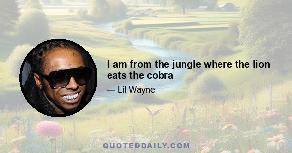 I am from the jungle where the lion eats the cobra