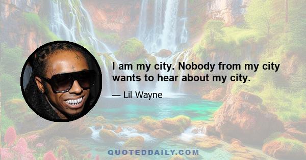 I am my city. Nobody from my city wants to hear about my city.