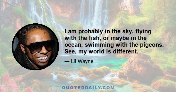 I am probably in the sky, flying with the fish, or maybe in the ocean, swimming with the pigeons. See, my world is different.