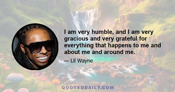 I am very humble, and I am very gracious and very grateful for everything that happens to me and about me and around me.