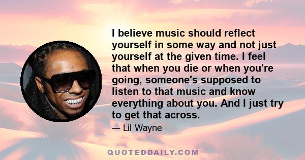 I believe music should reflect yourself in some way and not just yourself at the given time. I feel that when you die or when you're going, someone's supposed to listen to that music and know everything about you. And I 