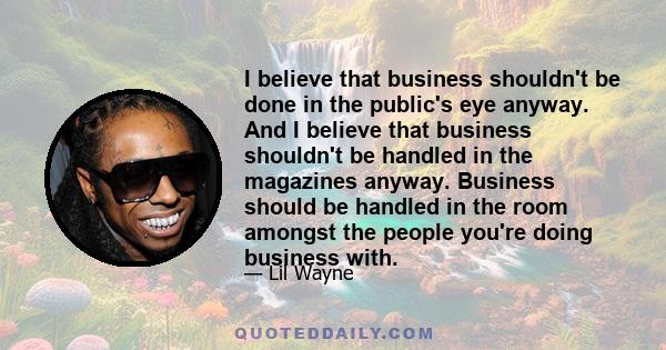 I believe that business shouldn't be done in the public's eye anyway. And I believe that business shouldn't be handled in the magazines anyway. Business should be handled in the room amongst the people you're doing