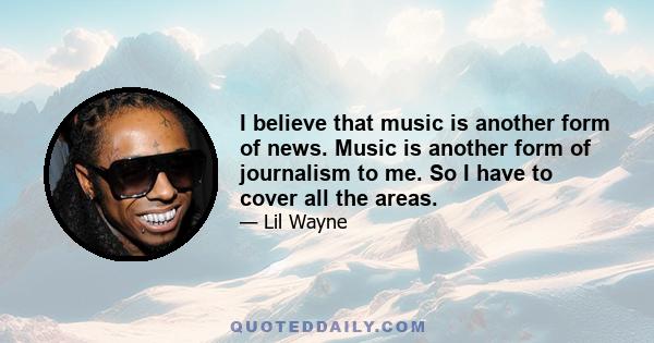 I believe that music is another form of news. Music is another form of journalism to me. So I have to cover all the areas.