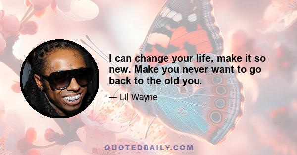 I can change your life, make it so new. Make you never want to go back to the old you.