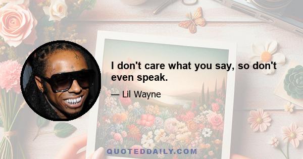 I don't care what you say, so don't even speak.