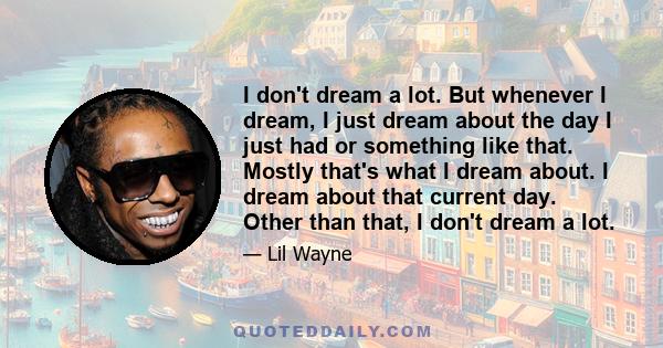 I don't dream a lot. But whenever I dream, I just dream about the day I just had or something like that. Mostly that's what I dream about. I dream about that current day. Other than that, I don't dream a lot.