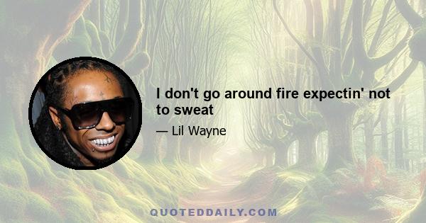 I don't go around fire expectin' not to sweat