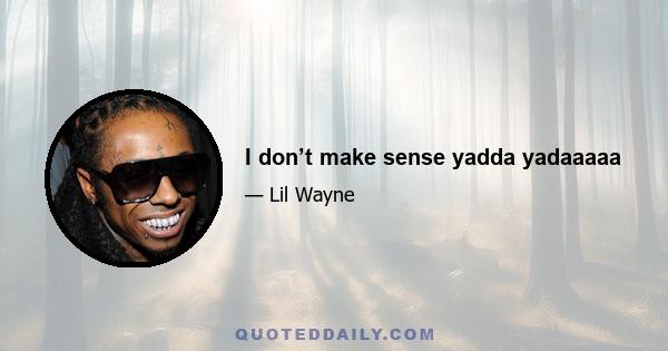 I don’t make sense yadda yadaaaaa