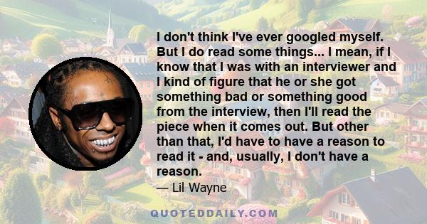 I don't think I've ever googled myself. But I do read some things... I mean, if I know that I was with an interviewer and I kind of figure that he or she got something bad or something good from the interview, then I'll 