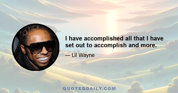 I have accomplished all that I have set out to accomplish and more.