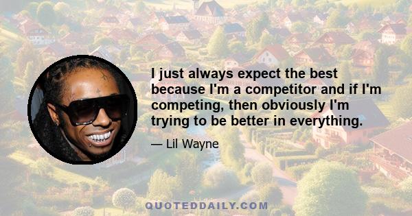 I just always expect the best because I'm a competitor and if I'm competing, then obviously I'm trying to be better in everything.