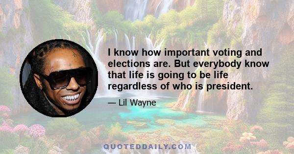 I know how important voting and elections are. But everybody know that life is going to be life regardless of who is president.