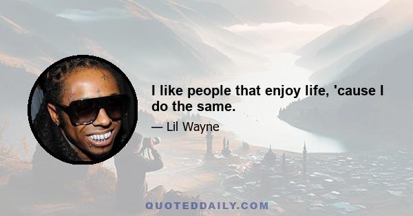 I like people that enjoy life, 'cause I do the same.