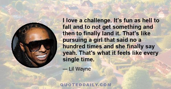 I love a challenge. It's fun as hell to fall and to not get something and then to finally land it. That's like pursuing a girl that said no a hundred times and she finally say yeah. That's what it feels like every